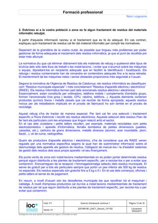 Formació professional
                                                                                                     Nom i cognoms



2. Esbrineu si a la vostra població o zona es fa algun tractament de residus del materials
informàtic rebutjat.

A partir d'aquesta informació raoneu si el tractament que es fa és adequat. En cas contrari,
expliqueu quin tractament de residus cal fer del material informàtic per complir les normatives.

Depenent de la grandària de la vostra ciutat, és possible que tingueu més problemes per poder
gestionar de forma adequada el tractament dels residus informàtics, ja que el punt de recollida pot
estar més allunyat.

La normativa diu que cal eliminar diàriament tots els materials de rebuig o qualsevol altre tipus de
brutícia dels sòls dels llocs de treball o les instal·lacions, i evitar que s’acumuli sobre les màquines
o equips, dipositant-los en recipients adequats que en facilitin la identificació i localització. Els
rebuigs i residus contaminants han de romandre en contenidors adequats fins a la seva retirada.
El manteniment de les màquines netes i sense obstacles proporciona més seguretat a l’usuari.

Segons la normativa de l'Agència de Residus de Catalunya, els residus informàtics es classifiquen
com “Residus municipals especials” i més concretament “Residus d'aparells elèctrics i electrònics”
(RAEE). Els residus informàtics formen part dels anomenats residus elèctrics i electrònics.
Essencialment, estan constituïts per ordinadors, telèfons mòbils i complements d'ambdós grups,
formen l'anomenada línia grisa ( teclats, CPU, ratolins, telèfons...). Aquests elements contenen
productes químics tòxics i metalls pesats que cal reciclar de forma apropiada, aquests residus
nocius per als treballadors implicats en el procés de fabricació ho són també en el procés de
reciclatge.

Aquest rebuig s'ha de tractar de manera especial. Per tant cal fer una selecció i tractament
específic a l'hora d'eliminar i recollir els residus electrònics. Aquesta selecció dels residus l'han de
fer tant els particulars com les empreses que tinguin relació amb el sector.
En el cas dels ciutadans i petits tallers recullen, per exemple, materials reciclables com petits
electrodomèstics i aparells d'informàtica, ferralla domèstica de petites dimensions (paelles,
cassoles, etc.), cartrons de grans dimensions, metalls diversos (alumini, acer inoxidable, plom,
llautó...), oli de cuina, radiografies.

Quant als productors d'aparells elèctrics i electrònics, s'ha de considerar que els RAEE venen
regulats per una normativa específica segons la qual han de subministrar informació sobre el
desmuntatge dels aparells als gestors de residus, l'obligació de marcar-los i la d'establir sistemes
de gestió dels residus dels seus propis aparells i el seu finançament.

Els punts verds de zona són instal·lacions mediambientals on es poden portar determinats residus
perquè siguin distribuïts a les plantes de tractament específic, per a reciclar-los o per a evitar que
contaminin. S'encarreguen de la recepció i l'emmagatzematge selectiu dels residus municipals. El
servei és gratuït per a tots els particulars sempre que portin un pes inferior als 500 kg de residus
no especials. Els residus especials són gratuïts fins a 5 kg o 5 l. En el cas dels comerços, oficines i
petits tallers el servei és de pagament.

En resum, a nivell d'usuari són les deixalleries municipals les que recolliran tot el maquinari i
cablatge. A nivell d'empresa productora cal dur-los a instal·lacions mediambientals de tractament
de residus per tal que siguin distribuïts a les plantes de tractament específic, per reciclar-los o per
evitar que contaminin.



                          Codi: I71                                Exercici d'avaluació contínua 1    Pàgina 13 de 16

                                                                 2201M01B1_EAC1_Solució_1011S2          Lliurament:
                          Versió: 01
                                                                                                        18/03/2011
Assegureu-vos que aquest document és vigent. Consulteu el web.
 