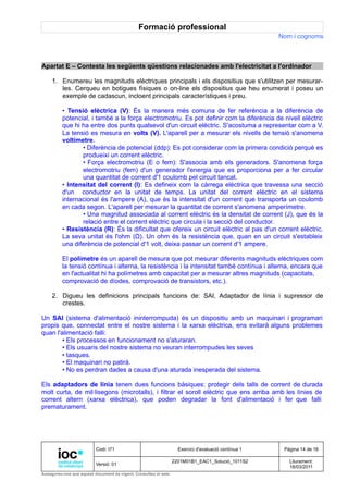 Formació professional
                                                                                                     Nom i cognoms



Apartat E – Contesta les següents qüestions relacionades amb l'electricitat a l'ordinador

     1. Enumereu les magnituds elèctriques principals i els dispositius que s'utilitzen per mesurar-
        les. Cerqueu en botigues físiques o on-line els dispositius que heu enumerat i poseu un
        exemple de cadascun, incloent principals característiques i preu.

         • Tensió elèctrica (V): És la manera més comuna de fer referència a la diferència de
         potencial, i també a la força electromotriu. Es pot definir com la diferència de nivell elèctric
         que hi ha entre dos punts qualsevol d'un circuit elèctric. S'acostuma a representar com a V.
         La tensió es mesura en volts (V). L'aparell per a mesurar els nivells de tensió s'anomena
         voltímetre.
                • Diferència de potencial (ddp): Es pot considerar com la primera condició perquè es
                produeixi un corrent elèctric.
                • Força electromotriu (E o fem): S'associa amb els generadors. S'anomena força
                electromotriu (fem) d'un generador l'energia que es proporciona per a fer circular
                una quantitat de corrent d'1 coulomb pel circuit tancat.
         • Intensitat del corrent (I): Es defineix com la càrrega elèctrica que travessa una secció
         d'un conductor en la unitat de temps. La unitat del corrent elèctric en el sistema
         internacional és l'ampere (A), que és la intensitat d'un corrent que transporta un coulomb
         en cada segon. L'aparell per mesurar la quantitat de corrent s'anomena amperímetre.
                • Una magnitud associada al corrent elèctric és la densitat de corrent (J), que és la
                relació entre el corrent elèctric que circula i la secció del conductor.
         • Resistència (R): És la dificultat que ofereix un circuit elèctric al pas d'un corrent elèctric.
         La seva unitat és l'ohm (Ω). Un ohm és la resistència que, quan en un circuit s'estableix
         una diferència de potencial d'1 volt, deixa passar un corrent d'1 ampere.

         El polímetre és un aparell de mesura que pot mesurar diferents magnituds elèctriques com
         la tensió contínua i alterna, la resistència i la intensitat també contínua i alterna, encara que
         en l'actualitat hi ha polímetres amb capacitat per a mesurar altres magnituds (capacitats,
         comprovació de díodes, comprovació de transistors, etc.).

     2. Digueu les definicions principals funcions de: SAI, Adaptador de línia i supressor de
        crestes.

Un SAI (sistema d'alimentació ininterrompuda) és un dispositiu amb un maquinari i programari
propis que, connectat entre el nostre sistema i la xarxa elèctrica, ens evitarà alguns problemes
quan l'alimentació falli:
        • Els processos en funcionament no s'aturaran.
        • Els usuaris del nostre sistema no veuran interrompudes les seves
        • tasques.
        • El maquinari no patirà.
        • No es perdran dades a causa d'una aturada inesperada del sistema.

Els adaptadors de línia tenen dues funcions bàsiques: protegir dels talls de corrent de durada
molt curta, de mil·lisegons (microtalls), i filtrar el soroll elèctric que ens arriba amb les línies de
corrent altern (xarxa elèctrica), que poden degradar la font d'alimentació i fer que falli
prematurament.




                          Codi: I71                                Exercici d'avaluació contínua 1    Pàgina 14 de 16

                                                                 2201M01B1_EAC1_Solució_1011S2          Lliurament:
                          Versió: 01
                                                                                                        18/03/2011
Assegureu-vos que aquest document és vigent. Consulteu el web.
 