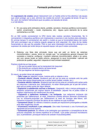 Formació professional
                                                                                                     Nom i cognoms


Els supressors de crestes actuen bàsicament com un fusible entre la línia elèctrica i els equips
que volem protegir; per a això, eliminen les crestes de corrent i les pujades de tensió. El que no
fan, però, és mantenir l'alimentació quan es pateix una baixada de tensió
o un tall elèctric.


     3. En una xarxa amb ordinadors clients, portàtils, servidors i diversos perifèrics (commutador-
        switch, encaminador – router, impressores, etc) digueu quins elements de la xarxa
        connectaríeu a un SAI.

En un SAI només connectaríem la CPU (torre) dels nostres servidors fonamentals. No hi
connectaríem ni dispositius perifèrics com impressores o scanners ni els monitors dels ordinadors.
En principi tampoc hi connectaríem els switch o routers ja que la funcionalitat bàsica del nostre
SAI seria aconseguir que el sistema pogués apagar-se amb seguretat i fer còpia de les dades
fonamentals en cas que fos possible. Però si que seria interessant connectar-los almenys a un
supressor de crestes per evitar danys en aquests equips i els que hi estan connectats.


     4. Elaboreu una llista dels principals riscos que pot patir un tècnic de sistemes
        microinformàtics i xarxes, tenint en compte que: “La competència general d'aquest títol
        consisteix a instal·lar, configurar i mantenir sistemes microinformàtics, aïllats o en xarxa,
        així com xarxes locals en petits entorns, assegurant la seva funcionalitat i aplicant els
        protocols de qualitat, seguretat i respecte al medi ambient establerts”.

Podríem dividir-los en tres grups:
      1. Els que es poden donar per la manipulació de maquinari
      2. Els produïts per contacte elèctric de baixa tensió
      3. Els que depenen de factors ergonòmics.

En resum, es poden donar els següents:
       • Talls i cops per objectes o eines. Lesions amb un objecte o eina.
       • Contacte elèctric directe. Qualsevol part del cos es posa en contacte amb les parts
       actives dels equips dissenyades per a portar tensió (cables, endolls, etc.).
       • Contacte elèctric indirecte. Qualsevol part del cos es posa en contacte amb certes parts
       de màquines o elements que, habitualment, no estan dissenyades per al pas del corrent,
       però que en poden portar per algun defecte.
       • Exposició a substàncies nocives o tòxiques. L'exposició, més o menys prolongada, a
       ambients contaminats pot originar lesions al treballador. (aquest risc el podeu trobar al
       realitzar instal·lacions de manteniment de xarxa)
       • Exposició a radiacions ionitzants i no ionitzants. Les radiacions ionitzants són
       produïdes per l'alliberament, al medi, d'electrons d'òrbita atòmica (fenomen d'ionització).
       Les no ionitzants,produïdes per l'alliberament al medi de l'energia dels fotons, són
       emissions incapaces d'ionitzar els àtoms de les matèries en què incideixen
       • Cansament visual. Es refereix a trastorns causats per exposicions prolongades a treballs
       amb altes exigències visuals.
       • Il·luminació insuficient o poc adequada. Una mala il·luminació o una il·luminació poc
       apropiada pot provocar lesions.
       • Cansament postural. Es refereix a les patologies que apareixen a conseqüència de les
       postures adoptades de manera repetitiva en el treball, i que poden provocar microlesions
       que, si persisteixen, provoquen lesions de caràcter musculoesquelètic.



                          Codi: I71                                Exercici d'avaluació contínua 1    Pàgina 15 de 16

                                                                 2201M01B1_EAC1_Solució_1011S2          Lliurament:
                          Versió: 01
                                                                                                        18/03/2011
Assegureu-vos que aquest document és vigent. Consulteu el web.
 