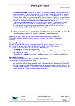Formació professional
                                                                                                     Nom i cognoms


         • Cansament mental. Sorgeix de la càrrega en el treball i de com el treballador percep o
         assimila aquesta càrrega. Un símptoma molt clar del cansament mental és l'ansietat,
         produïda per la quantitat de treball i la percepció que té el treballador de la feina. En
         aquests casos, tenim un component específic que és el mateix treballador, ja que diferents
         treballadors davant la mateixa situació poden donar respostes molt diferents. Una mateixa
         situació pot provocar situacions d'estrès a un treballador i a un altre, no.
         • Cansament físic i insatisfacció. Generalment, tenen causes d'ordre sociolaboral que
         poden afectar les relacions amb els companys de feina. També poden tenir causes
         d'ordre personal o estar motivats per les relacions que el treballador ha d'afrontar
         diàriament en el lloc de treball. Excés d'hores de treball.


     5. Quins equips/mesures de protecció i/o prevenció creieu que necessita un tècnic de
        sistemes microinformàtics i xarxes que es dediqui al muntatge d'equips?

En resum, les que li poden fer falta són les que afecten a ergonomia, i a l'àmbit de
l'electricitat. Hi ha dos tipus de mesures bàsiques: mesures informatives i mesures de
protecció.

Mesures informatives:
Inclouen l'establiment de normes operatives de caràcter puntual i específic per cada un
dels treballs de caràcter general coordinat amb les restants mesures informatives.
Es poden dividir en instructives, de senyalització i d'identificació:
        • Instructives: formació dels treballadors
        • Senyalització: distribució i col·locació de senyals de prohibició, precaució o informació
        per les àrees de treball.
        • Identificació i detecció: com comprovació de tensions en les instal·lacions elèctriques.

Mesures de protecció:
Són aquelles dissenyades per servir de protecció al treballador.
Es classifiquen en individuals i d'instal·lació
       • Individuals: Ergonòmiques com el reposapeus, una cadira adequada a l'alçada i al pes
       del treballador, estora ergonòmica pel ratolí, pantalla adequada a l'entorn i al treballador,
       etc. Elèctriques com casc (per les instal·lacions de cablatge), guants , sabates aïllants... etc
       • Instal·lacions: Presses de terra i conductors de protecció per dispositius de control de
       tensió de defecte. Complir totes les normes elèctriques.




                          Codi: I71                                Exercici d'avaluació contínua 1    Pàgina 16 de 16

                                                                 2201M01B1_EAC1_Solució_1011S2          Lliurament:
                          Versió: 01
                                                                                                        18/03/2011
Assegureu-vos que aquest document és vigent. Consulteu el web.
 