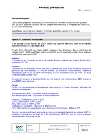 Formació professional
                                                                                                     Nom i cognoms



Requeriments previs

Com ja sabeu pel pla de treball del curs, necessitareu un ordinador (no és necessari que sigui
nou) per tal de observar i analitzar els seus components interns que el componen; en aquest cas,
la seva font d'alimentació.

Especifiqueu els components bàsics de l'ordinador que utilitzeu per tal de fer proves.
Aquest apartat depèn de cadascun dels estudiants.


Apartat A – Fonaments d'electricitat

1. En aquest exercici haureu de cercar informació sobre la diferència entre les bombetes
tradicionals i les noves bombetes led.

A partir de la informació que hageu trobat, indiqueu-ne les diferències: Quines diferències de
voltatge tenen? I d'eficiència? Quin estalvi comportaria canviar totes les bombetes d'una casa per
bombetes de baix consum led?

Voltatge
El voltatge de les bombetes led és força variable. Podem trobar-les dins el rang 80-240V AC i
també amb 12V DC.

Eficiència
L'eficiència de les bombetes led és molt alta. En primer lloc tenim el alt rendiment en quant a
generació de llum respecte al consum electric. El rendiment d'una bombeta tradicional
incandescent pot ser de 20 lm/W (lm=lumens), el d'un fluorescent d'uns 60 lm/W i el d'una
bombeta led sobre el 100 lm/W.

A banda d'el consum, la durabilitat també és molt superior entre les bombetes LED, arribant a
unes 50000 hores teòriques.

Estalvi
Per fer una comparativa de substitució i per tal de restringir el número d'opcions, utilitzarem les
següents equivalències:

A) 1 bombeta led 5W E27 equivalent a 40W incandescent.
B) 1 bombeta led 10W E27 equivalent a 75W incandescent.

Menjador, 3 bombetes B: 225W vs 30W
Cuina, 2 bombetes B: 150W vs 20W
Bany, 3 bombetes A: 120W vs 15W
Habitacions, 1 bombeta A i 1 bombeta B: 115W vs 15W
Punts de llum (rebedor, passadissos, punts de lectura), 6 bombetes A: 240W vs 30W

Tenint en compte la distribució anterior (amb només una habitació), la diferència seria de 850W en
bombetes incandescents en front de 110W de bombetes LED. Per tant en quant a consum
estaríem gastant 8 vegades menys.




                          Codi: I71                                Exercici d'avaluació contínua 1    Pàgina 3 de 16

                                                                 2201M01B1_EAC1_Solució_1011S2          Lliurament:
                          Versió: 01
                                                                                                        18/03/2011
Assegureu-vos que aquest document és vigent. Consulteu el web.
 