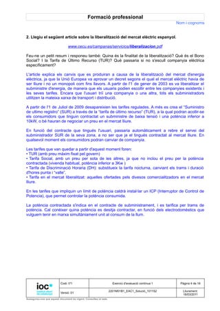 Formació professional
                                                                                                     Nom i cognoms


2. Llegiu el següent article sobre la liberalització del mercat elèctric espanyol.

                               www.cecu.es/campanas/servicios/liberalizacion.pdf

Feu-ne un petit resum i responeu també: Quina és la finalitat de la liberalització? Què és el Bono
Social? I la Tarifa de Último Recurso (TUR)? Què passaria si no s'escull companyia elèctrica
específicament?

L'article explica els canvis que es produiran a causa de la liberalització del mercat d'energia
elèctrica, ja que la Unió Europea va aprovar un decret segons el qual el mercat elèctric havia de
ser lliure i no un monopoli com fins llavors. A partir de l'1 de gener de 2003 es va liberalitzar el
subministre d'energia, de manera que els usuaris podien escollir entre les companyies existents i
les seves tarifes. Encara que l'usuari triï una companyia o una altra, tots els subministradors
utilitzen la mateixa xarxa de transport i distribució.

A partir de l'1 de Juliol de 2009 desapareixien les tarifes regulades. A més es crea el “Suministro
de ultimo registro” (SUR) a través de la “tarifa de último recurso” (TUR), a la qual podran acollir-se
els consumidors que tinguin contractat un subministre de baixa tensió i una potència inferior a
10kW, o bé hauran de negociar un preu en el mercat lliure.

En funció del contracte que tingués l'usuari, passaria automàticament a rebre el servei del
subministrador SUR de la seva zona, a no ser que ja el tingués contractat al mercat lliure. En
qualsevol moment els consumidors podran canviar de companyia.

Les tarifes que van quedar a partir d'aquest moment foren:
• TUR (amb preu màxim fixat pel govern)
• Tarifa Social, amb un preu per sota de les altres, ja que no inclou el preu per la potència
contractada (vivenda habitual, potència inferior a 3Kw )
• Tarifa de Discriminació Horaria (DH): substitueix la tarifa nocturna, canviant els trams i duració
d'hores punta i “valle”.
• Tarifa en el mercat liberalitzat: aquelles ofertades pels divesos comercialitzadors en el mercat
lliure.

En les tarifes que impliquin un límit de potència caldrà instal·lar un ICP (Interruptor de Control de
Potencia), que permet controlar la potència consumida.

La potència contractada s'indica en el contracte de subministrament, i es tarifica per trams de
potència. Cal conèixer quina potència es desitja contractar, en funció dels electrodomèstics que
vulguem tenir en marxa simultàniament unit al consum de la llum.




                          Codi: I71                                Exercici d'avaluació contínua 1    Pàgina 4 de 16

                                                                 2201M01B1_EAC1_Solució_1011S2          Lliurament:
                          Versió: 01
                                                                                                        18/03/2011
Assegureu-vos que aquest document és vigent. Consulteu el web.
 