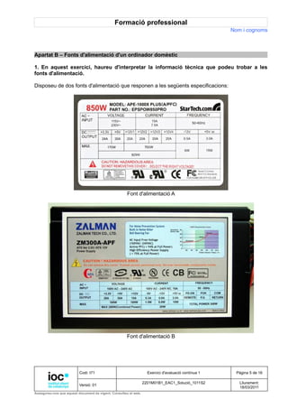 Formació professional
                                                                                                     Nom i cognoms



Apartat B – Fonts d'alimentació d'un ordinador domèstic

1. En aquest exercici, haureu d'interpretar la informació tècnica que podeu trobar a les
fonts d'alimentació.

Disposeu de dos fonts d'alimentació que responen a les següents especificacions:




                                                     Font d'alimentació A




                                                     Font d'alimentació B




                          Codi: I71                                Exercici d'avaluació contínua 1    Pàgina 5 de 16

                                                                 2201M01B1_EAC1_Solució_1011S2          Lliurament:
                          Versió: 01
                                                                                                        18/03/2011
Assegureu-vos que aquest document és vigent. Consulteu el web.
 