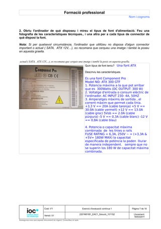 Formació professional
                                                                                                       Nom i cognoms



2. Obriu l'ordinador de què disposeu i mireu el tipus de font d'alimentació. Feu una
fotografia de les característiques tècniques., i una altra per a cada tipus de connector de
què disposi la font.

Nota: Si per qualsevol circumstància, l'ordinador que utilitzeu no disposa d'algun connector
important o actual ( SATA, ATX 12V,...), es recomana que cerqueu una imatge i també la poseu
en aquesta graella.


actual ( SATA, ATX 12V,...), es recomana que cerquis una imatge i també la posis en aquesta graella.
                                                                     Quin tipus de font teniu? Una font ATX

                                                                     Descriviu les característiques.

                                                                     Es una font Component Pro
                                                                     Model NO: ATX 300 GTF
                                                                     1. Potencia màxima a la que pot arribar
                                                                     que es 300Watts (DC OUTPUT: 300 W)
                                                                     2. Voltatge d'entrada o consum elèctric de
                                                                     l'ordinador. AC INPUT 230- 4A, 50HZ
                                                                     3. Amperatges màxims de sortida , el
                                                                     corrent màxim que permet cada línia.
                                                                     +3,3 V == 20A (cable taronja) +5 V ==
                                                                     30.0A (cable vermell) +12 V == 13.0A
                                                                     (cable groc) 5Vsb == 2.0A (cable
                                                                     púrpura) -5 V == 0,3A (cable blanc) -12 V
                                                                     == 0,8A (cable blau)

                                                                     4. Potencia o capacitat màxima
                                                                     combinada de les línies o rails
                                                                     FUSE RATING = 6,3A, 250V ~ = (+3,3A &
                                                                     +5V= 180W MAX) la capacitat
                                                                     especificada de potència la poden lliurar
                                                                     de manera independent. sempre que no
                                                                     se superin los 180 W de capacitat màxima
                                                                     combinada.




                          Codi: I71                                Exercici d'avaluació contínua 1      Pàgina 7 de 16

                                                                 2201M01B1_EAC1_Solució_1011S2            Lliurament:
                          Versió: 01
                                                                                                          18/03/2011
Assegureu-vos que aquest document és vigent. Consulteu el web.
 