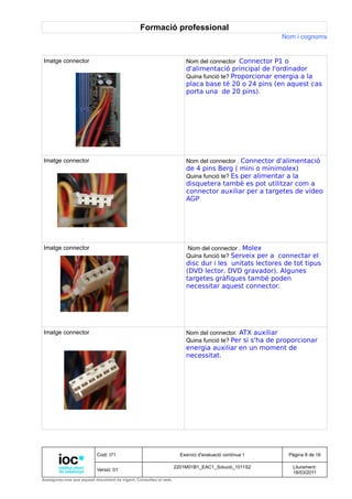 Formació professional
                                                                                                     Nom i cognoms


Imatge connector                                                     Nom del connector Connector P1 o
                                                                     d'alimentació principal de l'ordinador
                                                                     Quina funció te? Proporcionar energia a la
                                                                     placa base té 20 o 24 pins (en aquest cas
                                                                     porta una de 20 pins).




Imatge connector                                                     Nom del connector . Connector d'alimentació
                                                                     de 4 pins Berg ( mini o minimolex)
                                                                     Quina funció te? Es per alimentar a la
                                                                     disquetera també es pot utilitzar com a
                                                                     connector auxiliar per a targetes de vídeo
                                                                     AGP




Imatge connector                                                     Nom del connector . Molex
                                                                     Quina funció te? Serveix per a connectar el
                                                                     disc dur i les unitats lectores de tot tipus
                                                                     (DVD lector, DVD gravador). Algunes
                                                                     targetes gràfiques també poden
                                                                     necessitar aquest connector.




Imatge connector                                                     Nom del connector. ATX auxiliar
                                                                     Quina funció te? Per si s'ha de proporcionar
                                                                     energia auxiliar en un moment de
                                                                     necessitat.




                          Codi: I71                                Exercici d'avaluació contínua 1      Pàgina 8 de 16

                                                                 2201M01B1_EAC1_Solució_1011S2           Lliurament:
                          Versió: 01
                                                                                                         18/03/2011
Assegureu-vos que aquest document és vigent. Consulteu el web.
 