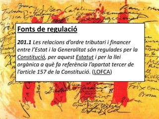 Fonts de regulació
201.1 Les relacions d’ordre tributari i financer
entre l’Estat i la Generalitat són regulades per la
Constitució, per aquest Estatut i per la llei
orgànica a què fa referència l’apartat tercer de
l’article 157 de la Constitució. (LOFCA)
 