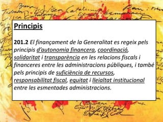 Principis
201.2 El finançament de la Generalitat es regeix pels
principis d’autonomia financera, coordinació,
solidaritat i transparència en les relacions fiscals i
financeres entre les administracions públiques, i també
pels principis de suficiència de recursos,
responsabilitat fiscal, equitat i lleialtat institucional
entre les esmentades administracions.
 
