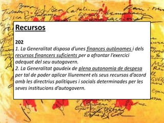 Recursos
202
1. La Generalitat disposa d’unes finances autònomes i dels
recursos financers suficients per a afrontar l’exercici
adequat del seu autogovern.
2. La Generalitat gaudeix de plena autonomia de despesa
per tal de poder aplicar lliurement els seus recursos d’acord
amb les directrius polítiques i socials determinades per les
seves institucions d’autogovern.
 