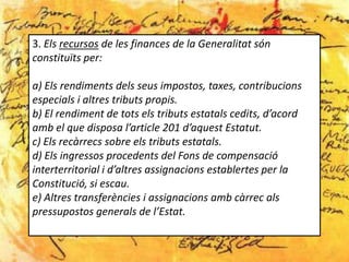 3. Els recursos de les finances de la Generalitat són
constituïts per:

a) Els rendiments dels seus impostos, taxes, contribucions
especials i altres tributs propis.
b) El rendiment de tots els tributs estatals cedits, d’acord
amb el que disposa l’article 201 d’aquest Estatut.
c) Els recàrrecs sobre els tributs estatals.
d) Els ingressos procedents del Fons de compensació
interterritorial i d’altres assignacions establertes per la
Constitució, si escau.
e) Altres transferències i assignacions amb càrrec als
pressupostos generals de l’Estat.
 