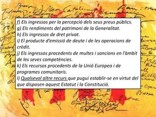 f) Els ingressos per la percepció dels seus preus públics.
g) Els rendiments del patrimoni de la Generalitat.
h) Els ingressos de dret privat.
i) El producte d’emissió de deute i de les operacions de
crèdit.
j) Els ingressos procedents de multes i sancions en l’àmbit
de les seves competències.
k) Els recursos procedents de la Unió Europea i de
programes comunitaris.
l) Qualsevol altre recurs que pugui establir-se en virtut del
que disposen aquest Estatut i la Constitució.
 
