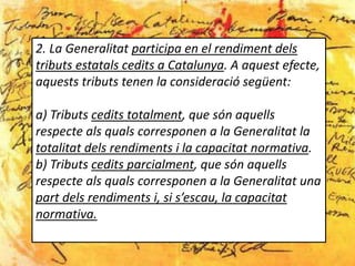 2. La Generalitat participa en el rendiment dels
tributs estatals cedits a Catalunya. A aquest efecte,
aquests tributs tenen la consideració següent:

a) Tributs cedits totalment, que són aquells
respecte als quals corresponen a la Generalitat la
totalitat dels rendiments i la capacitat normativa.
b) Tributs cedits parcialment, que són aquells
respecte als quals corresponen a la Generalitat una
part dels rendiments i, si s’escau, la capacitat
normativa.
 