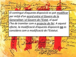 El contingut d’aquesta disposició es pot modificar
per mitjà d’un acord entre el Govern de la
Generalitat i el Govern de l’Estat, el qual
l’ha de tramitar com a projecte de llei. A aquest
efecte, la modificació d’aquesta disposició no es
considera com a modificació de l’Estatut.
 