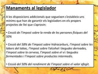 Manaments al legislador
A les disposicions addicionals que segueixen s’estableix uns
mínims que han de garantir els legisladors en els propers
projectes de llei que s’aprovin:

• Cessió de l’impost sobre la renda de les persones físiques del
50%

• Cessió del 58% de l’impost sobre hidrocarburs, l’impost sobre les
labors del tabac, l’impost sobre l’alcohol i begudes derivades,
l’impost sobre la cervesa, l’impost sobre el vi i begudes
fermentades i l’impost sobre productes intermedis.

• Cessió del 50% del rendiment de l’impost sobre el valor afegit.
 
