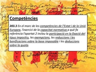 Competències
203.3 En el marc de les competències de l’Estat i de la Unió
Europea, l’exercici de la capacitat normativa a què fa
referència l’apartat 2 inclou la participació en la fixació del
tipus impositiu, les exempcions, les reduccions i les
bonificacions sobre la base imposable i les deduccions
sobre la quota.
 