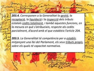 203.4. Corresponen a la Generalitat la gestió, la
recaptació, la liquidació i la inspecció dels tributs
estatals cedits totalment, i també aquestes funcions, en
la mesura en què s’atribueixin, respecte als cedits
parcialment, d’acord amb el que estableix l’article 204.

203.5. La Generalitat té competència per a establir,
mitjançant una llei del Parlament, els seus tributs propis,
sobre els quals té capacitat normativa.
 