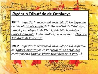L’Agència Tributària de Catalunya
204.1. La gestió, la recaptació, la liquidació i la inspecció
de tots els tributs propis de la Generalitat de Catalunya, i
també, per delegació de l’Estat, dels tributs estatals
cedits totalment a la Generalitat, corresponen a l’Agència
Tributària de Catalunya.

204.2. La gestió, la recaptació, la liquidació i la inspecció
dels altres impostos de l’Estat recaptats a Catalunya
corresponen a l’Administració tributària de l’Estat [...].
 