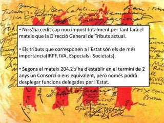 • No s’ha cedit cap nou impost totalment per tant farà el
mateix que la Direcció General de Tributs actual.

• Els tributs que corresponen a l’Estat són els de més
importància(IRPF, IVA, Especials i Societats).

• Segons el mateix 204.2 s’ha d’establir en el termini de 2
anys un Consorci o ens equivalent, però només podrà
desplegar funcions delegades per l’Estat.
 