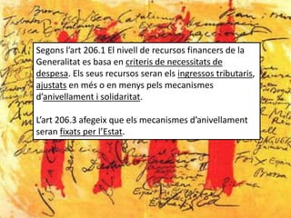 Segons l’art 206.1 El nivell de recursos financers de la
Generalitat es basa en criteris de necessitats de
despesa. Els seus recursos seran els ingressos tributaris,
ajustats en més o en menys pels mecanismes
d’anivellament i solidaritat.

L’art 206.3 afegeix que els mecanismes d’anivellament
seran fixats per l’Estat.
 