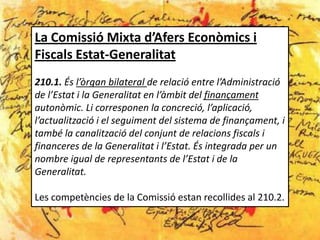 La Comissió Mixta d’Afers Econòmics i
Fiscals Estat-Generalitat
210.1. És l’òrgan bilateral de relació entre l’Administració
de l’Estat i la Generalitat en l’àmbit del finançament
autonòmic. Li corresponen la concreció, l’aplicació,
l’actualització i el seguiment del sistema de finançament, i
també la canalització del conjunt de relacions fiscals i
financeres de la Generalitat i l’Estat. És integrada per un
nombre igual de representants de l’Estat i de la
Generalitat.

Les competències de la Comissió estan recollides al 210.2.
 