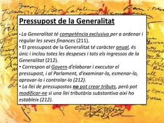 Pressupost de la Generalitat
• La Generalitat té competència exclusiva per a ordenar i
regular les seves finances (211).
• El pressupost de la Generalitat té caràcter anual, és
únic i inclou totes les despeses i tots els ingressos de la
Generalitat (212).
• Correspon al Govern d’elaborar i executar el
pressupost, i al Parlament, d’examinar-lo, esmenar-lo,
aprovar-lo i controlar-lo (212).
• La llei de pressupostos no pot crear tributs, però pot
modificar-ne si una llei tributària substantiva així ho
estableix (212).
 
