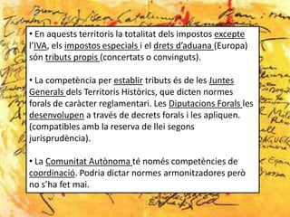 • En aquests territoris la totalitat dels impostos excepte
l’IVA, els impostos especials i el drets d’aduana (Europa)
són tributs propis (concertats o convinguts).

• La competència per establir tributs és de les Juntes
Generals dels Territoris Històrics, que dicten normes
forals de caràcter reglamentari. Les Diputacions Forals les
desenvolupen a través de decrets forals i les apliquen.
(compatibles amb la reserva de llei segons
jurisprudència).

• La Comunitat Autònoma té només competències de
coordinació. Podria dictar normes armonitzadores però
no s’ha fet mai.
 