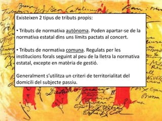 Existeixen 2 tipus de tributs propis:

• Tributs de normativa autònoma. Poden apartar-se de la
normativa estatal dins uns límits pactats al concert.

• Tributs de normativa comuna. Regulats per les
institucions forals seguint al peu de la lletra la normativa
estatal, excepte en matèria de gestió.

Generalment s’utilitza un criteri de territorialitat del
domicili del subjecte passiu.
 