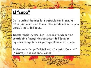 El “cupo”
Com que les hisendes forals estableixen i recapten
tots els impostos, no tenen tributs cedits ni participen
en els tributs de l’Estat.

Transferència inversa. Les Hisendes Forals han de
contribuir a finançar les despeses de l’Estat en
aquelles competències que aquest encara ostenta.

Es denomina “cupo” (País Basc) o “aportación anual”
(Navarra). Es revisa cada 5 anys.
 