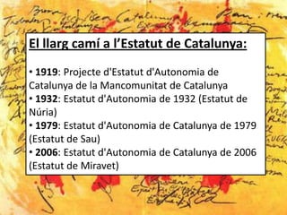 El llarg camí a l’Estatut de Catalunya:
• 1919: Projecte d'Estatut d'Autonomia de
Catalunya de la Mancomunitat de Catalunya
• 1932: Estatut d'Autonomia de 1932 (Estatut de
Núria)
• 1979: Estatut d'Autonomia de Catalunya de 1979
(Estatut de Sau)
• 2006: Estatut d'Autonomia de Catalunya de 2006
(Estatut de Miravet)
 