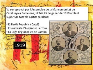 Va ser aprovat per l'Assemblea de la Mancomunitat de
Catalunya a Barcelona, el 24 i 25 de gener de 1919 amb el
suport de tots els partits catalans:

• El Partit Republicà Català
• Els radicals d'Alejandro Lerroux
• La Lliga Regionalista de Cambó



      1919
 