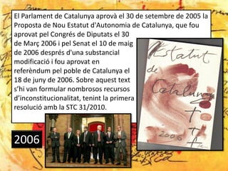 El Parlament de Catalunya aprovà el 30 de setembre de 2005 la
Proposta de Nou Estatut d'Autonomia de Catalunya, que fou
aprovat pel Congrés de Diputats el 30
de Març 2006 i pel Senat el 10 de maig
de 2006 després d'una substancial
modificació i fou aprovat en
referèndum pel poble de Catalunya el
18 de juny de 2006. Sobre aquest text
s’hi van formular nombrosos recursos
d’inconstitucionalitat, tenint la primera
resolució amb la STC 31/2010.



2006
 