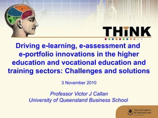 Driving e-learning, e-assessment and
e-portfolio innovations in the higher
education and vocational education and
training sectors: Challenges and solutions
a
3 November 2010
Professor Victor J Callan
University of Queensland Business School
 
