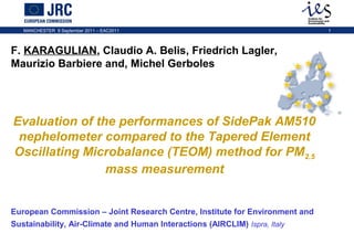 MANCHESTER 9 September 2011 – EAC2011

F. KARAGULIAN, Claudio A. Belis, Friedrich Lagler,
Maurizio Barbiere and, Michel Gerboles

Evaluation of the performances of SidePak AM510
nephelometer compared to the Tapered Element
Oscillating Microbalance (TEOM) method for PM2.5
mass measurement
European Commission – Joint Research Centre, Institute for Environment and
Sustainability, Air-Climate and Human Interactions (AIRCLIM) Ispra, Italy

1

 