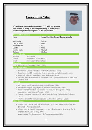 Curriculum Vitae
It’s an honor for me to introduce this C.V. with my personal
information to apply to work in your group as an employee
contributing in the development of this corporation.
Personal Information
Name : Hasan Ebrahim Hasan Haider Almulla
Nationality : Emirati
Date of Birth : 1958
Place of Birth : RAK
Gender : Male
Marital Status : Married
Religion : Muslim
Contact Details
Address : Abu Dhabi
Mobile. : 0508186518 - 0504862112
Email : binhaider8@hotmail.com
Education
 High School Certificate “RAK” (1980)
Work Experience
 Lieutenant Colonel retired air control (Al Dhafra air base)
 Experience for (24) years in the field of technical and administrative work
 Coach air control – surveillance suite and meteorology
 Worked with JAL Company in surveillance for 8 years at Um alnar air base from
2008 to 2016
Training
 Air control certificate (Mississippi-United States-1982)
 Diploma in English language (San Antonio-United States-1982)
 Practical and theoretical approaches radar course (Singapore – 1991)
 Approaches radar course (France – 1992)
 Trainer course on radar and air traffic control (Dubai Civil Aviation College –
2000)
 Training course for instructors (Dubai Civil Aviation College – 2000)
Other Courses
 -Computer course – air force Institute - Windows, Microsoft Office and
Internet – Arabic & English.
 -Computer + English language courses - The Emirates Academy for 3
months from April to July 2007.
A-Advanced English course. - B-Computer course (ICDL).
1
 