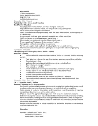 Kiah Poulos
108 Carolina Avenue
Greer, South Carolina 29650
864-729-9138
thekiahnicole@gmail.com
December 2016 - Present
Schlotzsky’s Deli - Greer, South Carolina
Food Service Attendant
Accept payment from customers, and make change as necessary.
Request and record customer orders, and compute bills using cash registers.
Clean and organize eating and service areas.
Select food items from serving or storage areas and place them in dishes, on serving trays, or
in takeout bags.
Prepare simple foods and beverages such as sandwiches, salads, and coffee.
Notify kitchen personnel of shortages or special orders.
Clean work areas, equipment, utensils, dishes, and silverware.
Prepare a variety of foods according to customer's orders.
Package take-out foods or serve food to customers.
Portion and wrap the food, or place it directly on plates for service to patrons.
Inform supervisors when supplies are getting low or equipment is not working properly.
April 2003 - June 2013
MTP Nursery and Landscaping - Greer, South Carolina
Executive Assistant
• Perform administrative and office support activities for company, directly reporting
to CEO.
• Field telephone calls, receive and direct visitors, word processing, filing, and faxing.
• Coordinate work flow
• Update and chase delegated tasks to ensure progress to deadlines
• Take initiative in manager's absence
• Keep projects on schedule
• Check deadlines on incoming requests and put preliminary work in play
• Process replies on own initiative or from bosses' dictation or notes
• Handle all inquiries within my capacity
• Provide back-up materials for callbacks
• Maintain calendar; ascertain which events require boss's presence
• Fix commitments to maximize boss's time efficiency; Allow decision/desk time
December 2000 - April 2003
MCI - Greenville, South Carolina
Inbound Customer Service Representative
Confer with customers by telephone or in person to provide information about products and
services, to take or enter orders, cancel accounts, or to obtain details of complaints.
Keep records of customer interactions and transactions, recording details of inquiries,
complaints, and comments, as well as actions taken.
Check to ensure that appropriate changes were made to resolve customer's problems.
Determine charges for services requested, collect deposits or payments, or arrange for billing.
Refer unresolved customer grievances to designated departments for further investigation.
Contact customers to respond to inquiries or to notify them of claim investigation results and
any planned adjustments.
Resolve customer's service or billing complaints by performing activities such as applying
credits and adjusting bills.
Education
Palmetto Unified School District 2016
Vocational Horticulture
OSHA Safety Certification
 