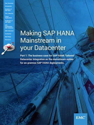 Part 1: The business case for SAP HANA Tailored
Datacenter Integration as the mainstream option
for on-premise SAP HANA deployments.
Making SAP HANA
Mainstream in
your Datacenter
Exec Summary
Introduction
Evolution of
SAP Hana
TDI: A New Era
Future
Implications
Challenges of
SAP Hana
SAP
Certification/
EMC Validation
EMC Federation
Conclusion
Next Steps
Resources
 