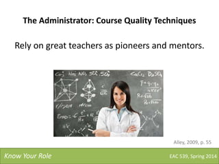 The Administrator: Course Quality Techniques
Rely on great teachers as pioneers and mentors.
EAC 539, Spring 2014Know Your Role
Alley, 2009, p. 55
 