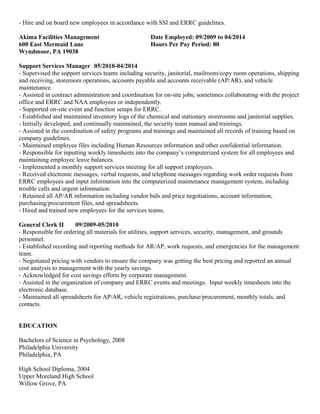 - Hire and on board new employees in accordance with SSI and ERRC guidelines.
Akima Facilities Management Date Employed: 09/2009 to 04/2014
600 East Mermaid Lane Hours Per Pay Period: 80
Wyndmoor, PA 19038
Support Services Manager 05/2010-04/2014
- Supervised the support services teams including security, janitorial, mailroom/copy room operations, shipping
and receiving, storeroom operations, accounts payable and accounts receivable (AP/AR), and vehicle
maintenance.
- Assisted in contract administration and coordination for on-site jobs; sometimes collaborating with the project
office and ERRC and NAA employees or independently.
- Supported on-site event and function setups for ERRC.
- Established and maintained inventory logs of the chemical and stationary storerooms and janitorial supplies.
- Initially developed, and continually maintained, the security team manual and trainings.
- Assisted in the coordination of safety programs and trainings and maintained all records of training based on
company guidelines.
- Maintained employee files including Human Resources information and other confidential information.
- Responsible for inputting weekly timesheets into the company’s computerized system for all employees and
maintaining employee leave balances.
- Implemented a monthly support services meeting for all support employees.
- Received electronic messages, verbal requests, and telephone messages regarding work order requests from
ERRC employees and input information into the computerized maintenance management system, including
trouble calls and urgent information.
- Retained all AP/AR information including vendor bids and price negotiations, account information,
purchasing/procurement files, and spreadsheets.
- Hired and trained new employees for the services teams.
General Clerk II 09/2009-05/2010
- Responsible for ordering all materials for utilities, support services, security, management, and grounds
personnel.
- Established recording and reporting methods for AR/AP, work requests, and emergencies for the management
team.
- Negotiated pricing with vendors to ensure the company was getting the best pricing and reported an annual
cost analysis to management with the yearly savings.
- Acknowledged for cost savings efforts by corporate management.
- Assisted in the organization of company and ERRC events and meetings. Input weekly timesheets into the
electronic database.
- Maintained all spreadsheets for AP/AR, vehicle registrations, purchase/procurement, monthly totals, and
contacts.
EDUCATION
Bachelors of Science in Psychology, 2008
Philadelphia University
Philadelphia, PA
High School Diploma, 2004
Upper Moreland High School
Willow Grove, PA
 
