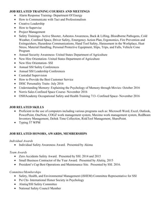 JOB RELATED TRAINING COURSES AND MEETINGS
• Alarm Response Training- Department Of Energy
• How to Communicate with Tact and Professionalism
• Creative Leadership
• How to Supervise
• Project Management
• Safety Trainings- Active Shooter, Asbestos Awareness, Back & Lifting, Bloodborne Pathogens, Cold
Weather, Confined Space, Driver Safety, Emergency Action Plan, Ergonomics, Fire Prevention and
Extinguishers, Hazardous Communications, Hand Tool Safety, Harassment in the Workplace, Heat
Stress, Material Handling, Personal Protective Equipment, Slips, Trips, and Falls, Vehicle Cone
Program
• Annual Security Awareness- United States Department of Agriculture
• New Hire Orientation- United States Department of Agriculture
• New Hire Orientation- SSI
• Annual SSI Safety Conferences
• Annual SSI Leadership Conferences
• Custodial Supervision
• How to Provide the Best Customer Service
• DISC Personality Traits- July 2016
• Understanding Memory: Explaining the Psychology of Memory through Movies- October 2016
• Norris Sales Confined Space Course- November 2016
• OSHAcademy Occupational Safety and Health Training 713- Confined Space- November 2016
JOB RELATED SKILLS
• Proficient in the use of computers including various programs such as: Microsoft Word, Excel, Outlook,
PowerPoint, OneNote, COGZ work management system, Maximo work management system, RedBeam
Inventory Management, Deltek Time Collection, RiskTool Management, SharePoint.
• Typing 57 WPM
JOB RELATED HONORS, AWARDS, MEMBERSHIPS
Individual Awards
• Individual Safety Awareness Award. Presented by Akima
Team Awards
• Zero Accidents Safety Award. Presented by SSI. 2014 and 2015
• Small Business Contractor of the Year Award. Presented by Alutiiq. 2015
• President’s Cup Best Operations and Maintenance Site. Presented by SSI. 2016.
Committee/Memberships
• Safety, Health, and Environmental Management (iSHEM) Committee Representative for SSI
• Psi Chi- International Honor Society in Psychology
• Alutiiq/SSI Safety Committee
• National Safety Council Member
 