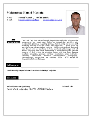 Mohammad Hamid Mustafa
Mobile : +971 55 7831667 , +971 55 4581956
E-mail : mstomhmd@hotmail.com , mstomhmd@yahoo.com
Key
Qualifications:
Over Ten (10) years of professional engineering experience in consultant
management, site supervision, follow up construction activities, site
coordination, planning, budgeting, costing, client-meeting, supervision and
managing meetings with the clients- and contractors. Career record of
working on various prestigious projects. Highly motivated and dedicated
team leader who has capability to build excellent relationships with all
parties, colleagues and senior management to ensure smooth and efficient
progress of work within the stipulated budget and time limit. Possess
excellent analytical, problem solving, negotiation, client-contractor-
consultant coordination, technical correspondence, management,
communication, interpersonal and computer skills. Well Versed in
Engineering Software Packages.
.
Achievements
Dubai Municipality certified G+4 as structural Design Engineer
Education
Bachelor of Civil Engineering October, 2004
Faculty of civil engineering, ALEPPO UNIVERSITY, Syria
 