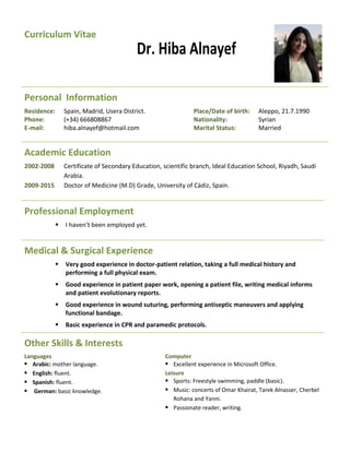 Curriculum Vitae
Dr. Hiba Alnayef
Personal Information
Residence: Spain, Madrid, Usera District. Place/Date of birth: Aleppo, 21.7.1990
Phone: (+34) 666808867 Nationality: Syrian
E-mail: hiba.alnayef@hotmail.com Marital Status: Married
Academic Education
2002-2008 Certificate of Secondary Education, scientific branch, Ideal Education School, Riyadh, Saudi
Arabia.
2009-2015 Doctor of Medicine (M.D) Grade, University of Cádiz, Spain.
Professional Employment
 I haven’t been employed yet.
Medical & Surgical Experience
 Very good experience in doctor-patient relation, taking a full medical history and
performing a full physical exam.
 Good experience in patient paper work, opening a patient file, writing medical informs
and patient evolutionary reports.
 Good experience in wound suturing, performing antiseptic maneuvers and applying
functional bandage.
 Basic experience in CPR and paramedic protocols.
Other Skills & Interests
Languages
 Arabic: mother language.
 English: fluent.
 Spanish: fluent.
 German: basic knowledge.
Computer
 Excellent experience in Microsoft Office.
Leisure
 Sports: Freestyle swimming, paddle (basic).
 Music: concerts of Omar Khairat, Tarek Alnasser, Cherbel
Rohana and Yanni.
 Passionate reader, writing.
 