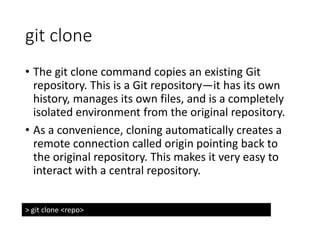 git clone
• The git clone command copies an existing Git
repository. This is a Git repository—it has its own
history, manages its own files, and is a completely
isolated environment from the original repository.
• As a convenience, cloning automatically creates a
remote connection called origin pointing back to
the original repository. This makes it very easy to
interact with a central repository.
> git clone <repo>
 