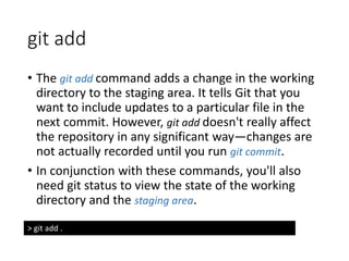 git add
• The git add command adds a change in the working
directory to the staging area. It tells Git that you
want to include updates to a particular file in the
next commit. However, git add doesn't really affect
the repository in any significant way—changes are
not actually recorded until you run git commit.
• In conjunction with these commands, you'll also
need git status to view the state of the working
directory and the staging area.
> git add .
 