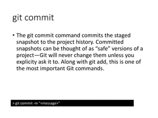 git commit
• The git commit command commits the staged
snapshot to the project history. Committed
snapshots can be thought of as “safe” versions of a
project—Git will never change them unless you
explicity ask it to. Along with git add, this is one of
the most important Git commands.
> git commit -m "<message>"
 