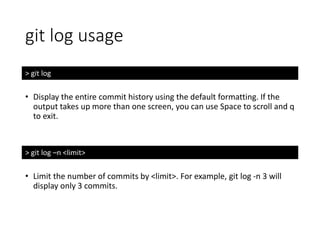 git log usage
> git log
• Display the entire commit history using the default formatting. If the
output takes up more than one screen, you can use Space to scroll and q
to exit.
> git log –n <limit>
• Limit the number of commits by <limit>. For example, git log -n 3 will
display only 3 commits.
 