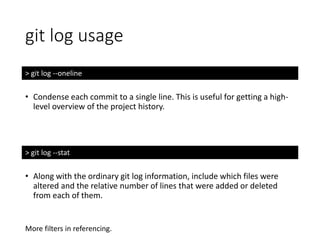 git log usage
> git log --oneline
• Condense each commit to a single line. This is useful for getting a high-
level overview of the project history.
> git log --stat
• Along with the ordinary git log information, include which files were
altered and the relative number of lines that were added or deleted
from each of them.
More filters in referencing.
 