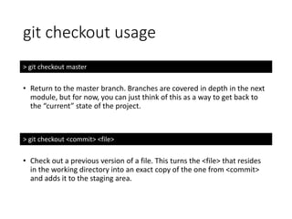 git checkout usage
> git checkout master
• Return to the master branch. Branches are covered in depth in the next
module, but for now, you can just think of this as a way to get back to
the “current” state of the project.
> git checkout <commit> <file>
• Check out a previous version of a file. This turns the <file> that resides
in the working directory into an exact copy of the one from <commit>
and adds it to the staging area.
 