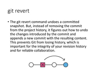 git revert
• The git revert command undoes a committed
snapshot. But, instead of removing the commit
from the project history, it figures out how to undo
the changes introduced by the commit and
appends a new commit with the resulting content.
This prevents Git from losing history, which is
important for the integrity of your revision history
and for reliable collaboration.
 
