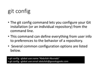 git config
• The git config command lets you configure your Git
installation (or an individual repository) from the
command line.
• This command can define everything from user info
to preferences to the behavior of a repository.
• Several common configuration options are listed
below.
> git config --global user.name “Abdullah Abunada"
> git config --global user.email abdullah@gazaskygeeks.com
 