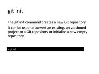 git init
The git init command creates a new Git repository.
It can be used to convert an existing, un versioned
project to a Git repository or initialize a new empty
repository.
> git init
 