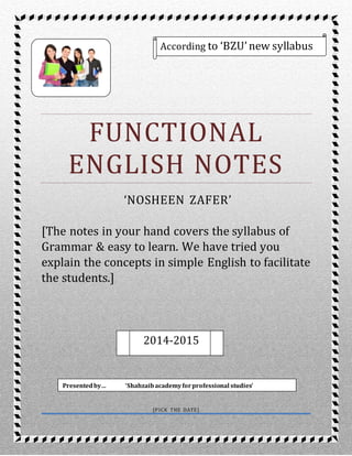 1
1
FUNCTIONAL
ENGLISH NOTES
‘NOSHEEN ZAFER’
[The notes in your hand covers the syllabus of
Grammar & easy to learn. We have tried you
explain the concepts in simple English to facilitate
the students.]
[PICK THE DATE]
According to ‘BZU’new syllabus
2014-2015
Presentedby… ‘Shahzaibacademyforprofessional studies’
 